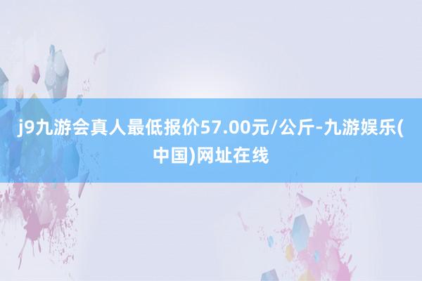 j9九游会真人最低报价57.00元/公斤-九游娱乐(中国)网址在线