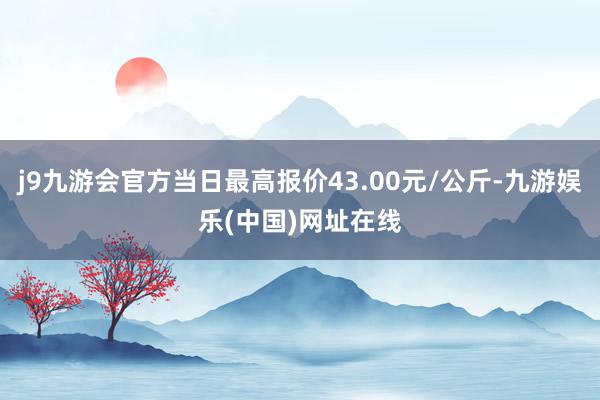 j9九游会官方当日最高报价43.00元/公斤-九游娱乐(中国)网址在线