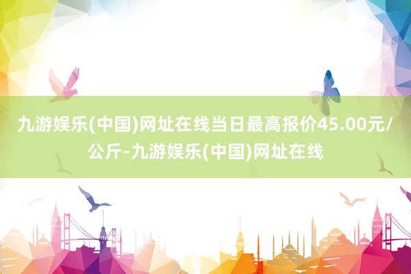 九游娱乐(中国)网址在线当日最高报价45.00元/公斤-九游娱乐(中国)网址在线