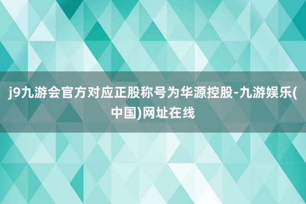 j9九游会官方对应正股称号为华源控股-九游娱乐(中国)网址在线