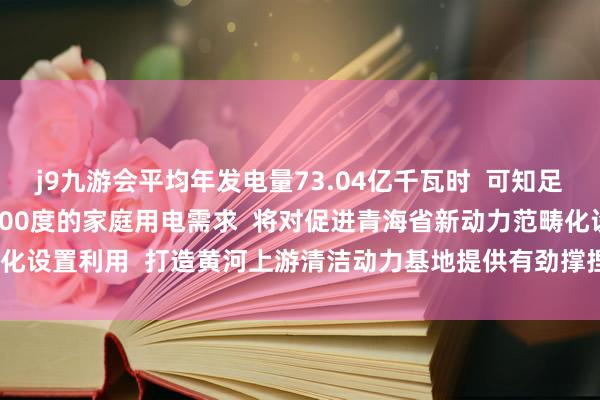 j9九游会平均年发电量73.04亿千瓦时  可知足182.5万个年用电量4000度的家庭用电需求  将对促进青海省新动力范畴化设置利用  打造黄河上游清洁动力基地提供有劲撑捏 -九游娱乐(中国)网址在线