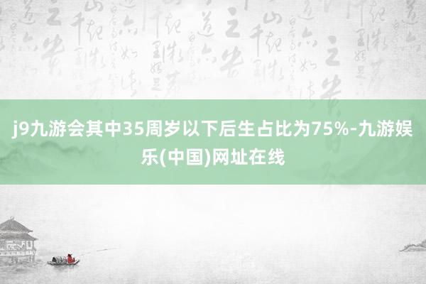 j9九游会其中35周岁以下后生占比为75%-九游娱乐(中国)网址在线