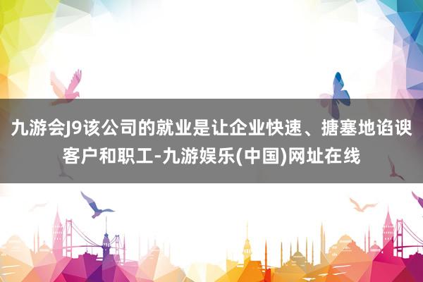 九游会J9该公司的就业是让企业快速、搪塞地谄谀客户和职工-九游娱乐(中国)网址在线