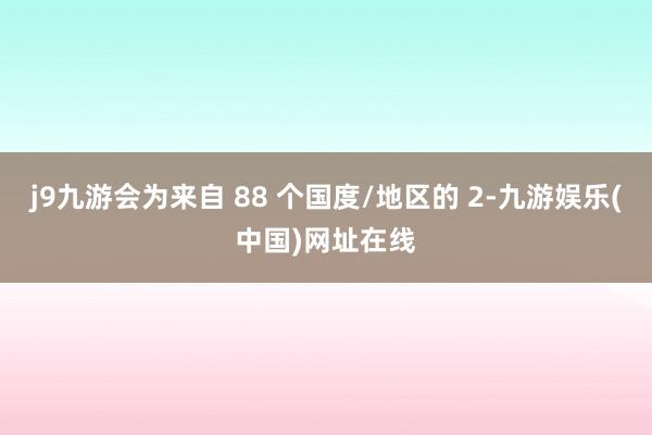 j9九游会为来自 88 个国度/地区的 2-九游娱乐(中国)网址在线