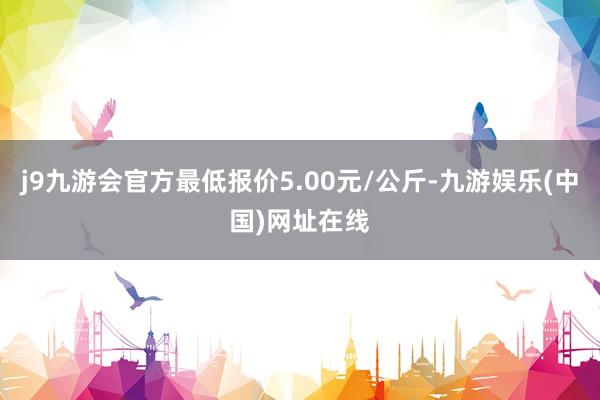 j9九游会官方最低报价5.00元/公斤-九游娱乐(中国)网址在线