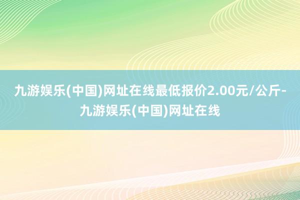 九游娱乐(中国)网址在线最低报价2.00元/公斤-九游娱乐(中国)网址在线