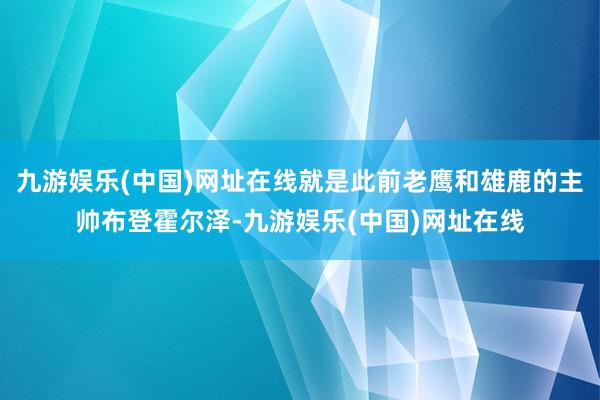 九游娱乐(中国)网址在线就是此前老鹰和雄鹿的主帅布登霍尔泽-九游娱乐(中国)网址在线