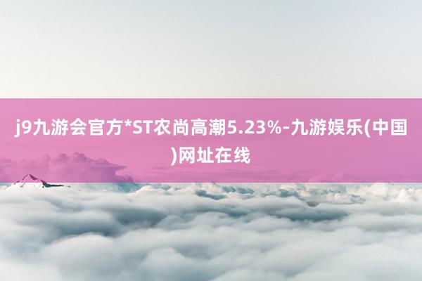 j9九游会官方*ST农尚高潮5.23%-九游娱乐(中国)网址在线