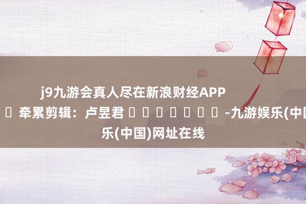 j9九游会真人尽在新浪财经APP            						牵累剪辑：卢昱君 							-九游娱乐(中国)网址在线