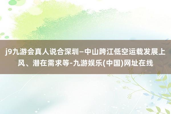 j9九游会真人说合深圳—中山跨江低空运载发展上风、潜在需求等-九游娱乐(中国)网址在线