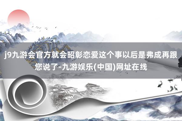 j9九游会官方就会昭彰恋爱这个事以后是弗成再跟您说了-九游娱乐(中国)网址在线