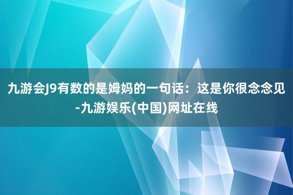 九游会J9有数的是姆妈的一句话：这是你很念念见-九游娱乐(中国)网址在线