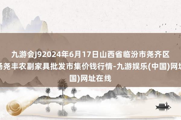 九游会J92024年6月17日山西省临汾市尧齐区奶牛场尧丰农副家具批发市集价钱行情-九游娱乐(中国)网址在线