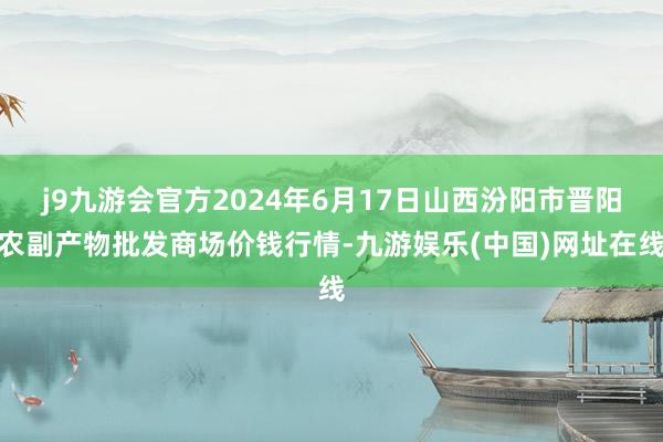 j9九游会官方2024年6月17日山西汾阳市晋阳农副产物批发商场价钱行情-九游娱乐(中国)网址在线