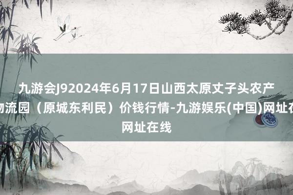 九游会J92024年6月17日山西太原丈子头农产物物流园（原城东利民）价钱行情-九游娱乐(中国)网址在线