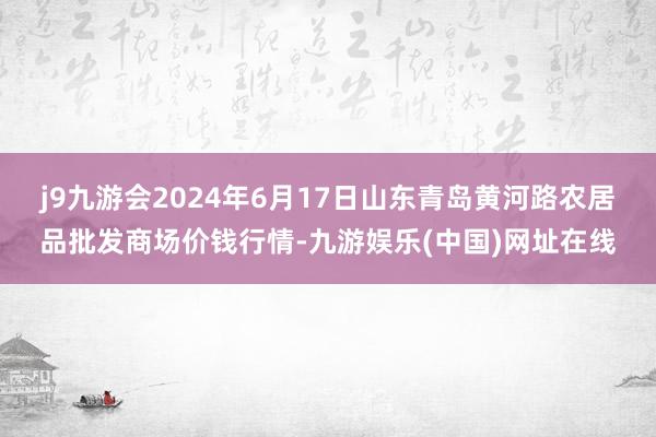 j9九游会2024年6月17日山东青岛黄河路农居品批发商场价钱行情-九游娱乐(中国)网址在线