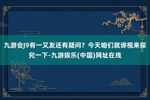 九游会J9有一又友还有疑问？今天咱们就谛视来探究一下-九游娱乐(中国)网址在线