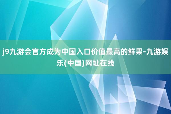 j9九游会官方成为中国入口价值最高的鲜果-九游娱乐(中国)网址在线