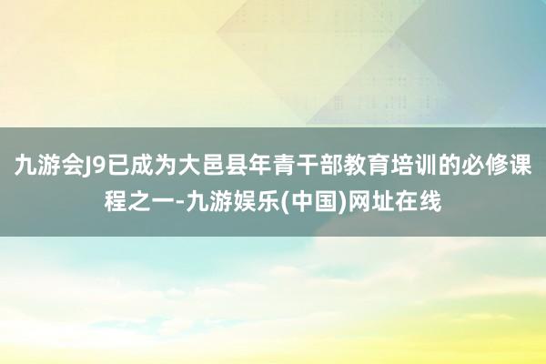 九游会J9已成为大邑县年青干部教育培训的必修课程之一-九游娱乐(中国)网址在线