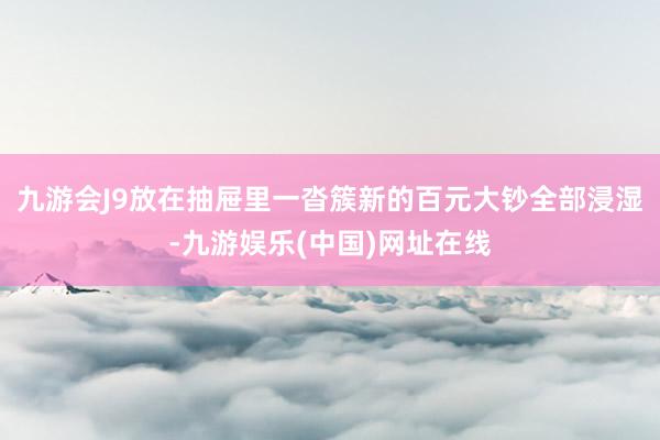 九游会J9放在抽屉里一沓簇新的百元大钞全部浸湿-九游娱乐(中国)网址在线