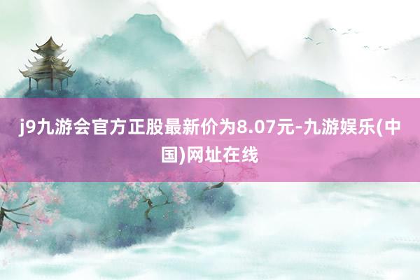 j9九游会官方正股最新价为8.07元-九游娱乐(中国)网址在线