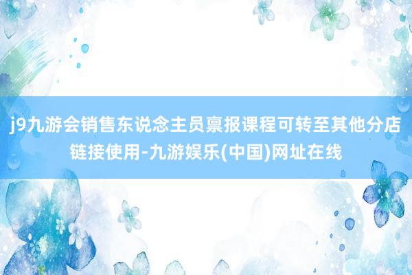 j9九游会销售东说念主员禀报课程可转至其他分店链接使用-九游娱乐(中国)网址在线