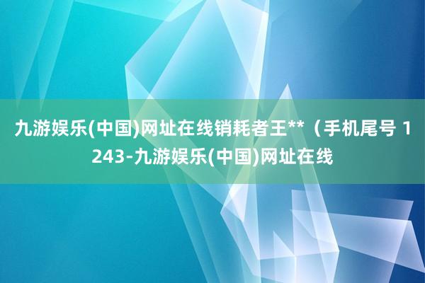 九游娱乐(中国)网址在线销耗者王**（手机尾号 1243-九游娱乐(中国)网址在线