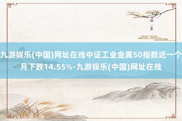 九游娱乐(中国)网址在线中证工业金属50指数近一个月下跌14.55%-九游娱乐(中国)网址在线