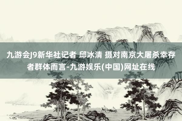 九游会J9新华社记者 邱冰清 摄对南京大屠杀幸存者群体而言-九游娱乐(中国)网址在线