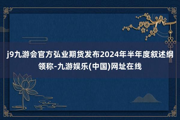 j9九游会官方弘业期货发布2024年半年度叙述纲领称-九游娱乐(中国)网址在线