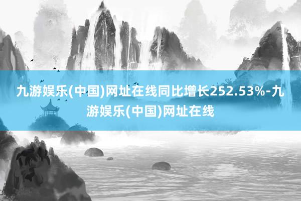 九游娱乐(中国)网址在线同比增长252.53%-九游娱乐(中国)网址在线