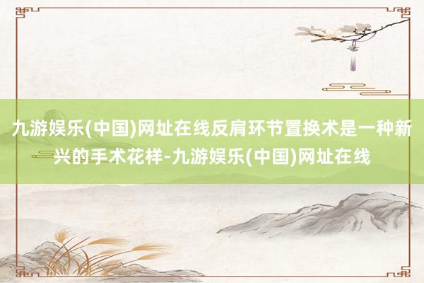 九游娱乐(中国)网址在线反肩环节置换术是一种新兴的手术花样-九游娱乐(中国)网址在线