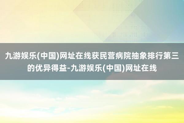 九游娱乐(中国)网址在线获民营病院抽象排行第三的优异得益-九游娱乐(中国)网址在线