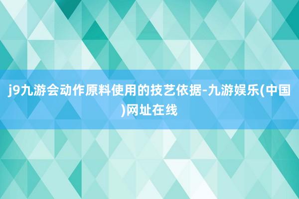 j9九游会动作原料使用的技艺依据-九游娱乐(中国)网址在线