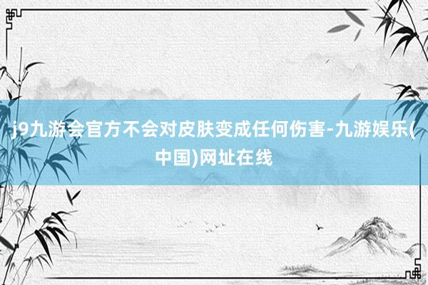 j9九游会官方不会对皮肤变成任何伤害-九游娱乐(中国)网址在线