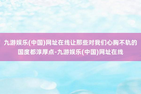 九游娱乐(中国)网址在线让那些对我们心胸不轨的国度都淳厚点-九游娱乐(中国)网址在线