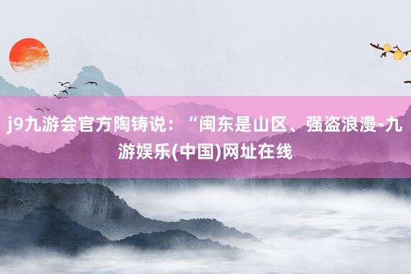 j9九游会官方陶铸说：“闽东是山区、强盗浪漫-九游娱乐(中国)网址在线