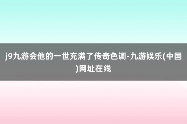 j9九游会他的一世充满了传奇色调-九游娱乐(中国)网址在线