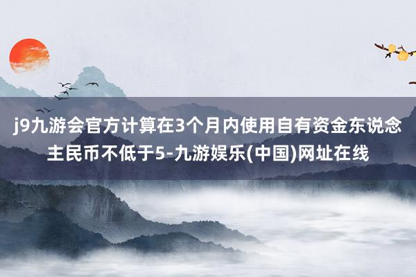 j9九游会官方计算在3个月内使用自有资金东说念主民币不低于5-九游娱乐(中国)网址在线