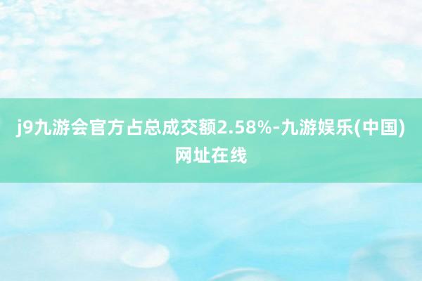 j9九游会官方占总成交额2.58%-九游娱乐(中国)网址在线