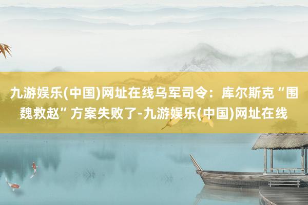 九游娱乐(中国)网址在线乌军司令：库尔斯克“围魏救赵”方案失败了-九游娱乐(中国)网址在线