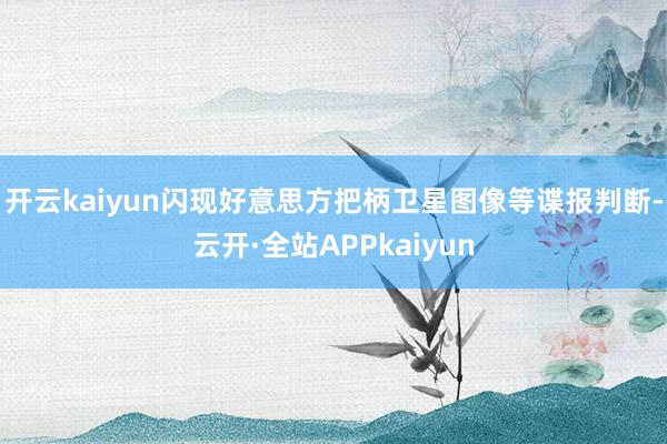 开云kaiyun闪现好意思方把柄卫星图像等谍报判断-云开·全站APPkaiyun