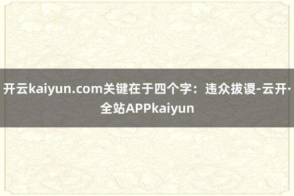 开云kaiyun.com关键在于四个字：违众拔谡-云开·全站APPkaiyun