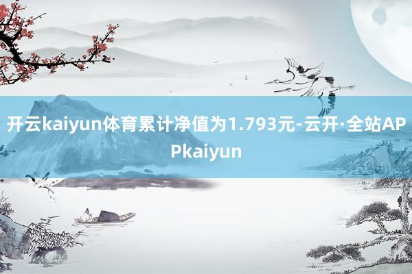 开云kaiyun体育累计净值为1.793元-云开·全站APPkaiyun