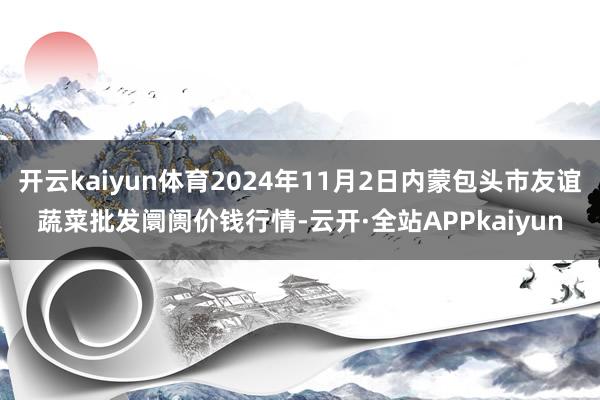 开云kaiyun体育2024年11月2日内蒙包头市友谊蔬菜批发阛阓价钱行情-云开·全站APPkaiyun