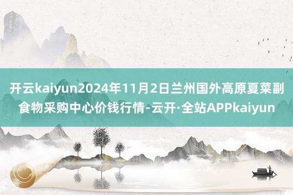 开云kaiyun2024年11月2日兰州国外高原夏菜副食物采购中心价钱行情-云开·全站APPkaiyun