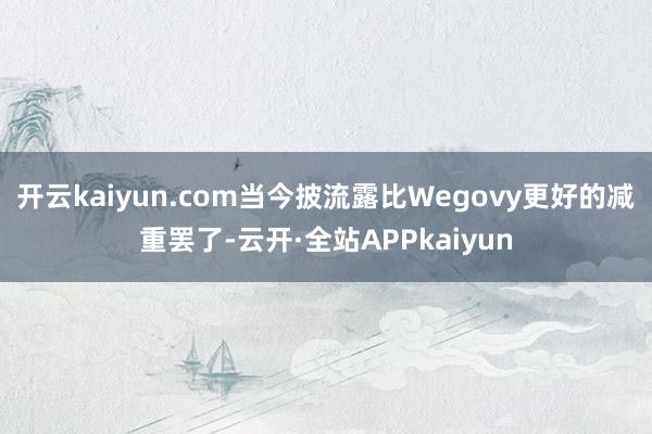 开云kaiyun.com当今披流露比Wegovy更好的减重罢了-云开·全站APPkaiyun