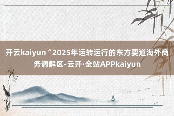 开云kaiyun　　“2025年运转运行的东方要道海外商务调解区-云开·全站APPkaiyun