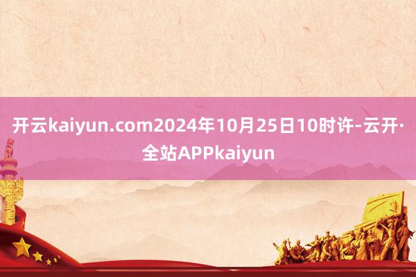 开云kaiyun.com2024年10月25日10时许-云开·全站APPkaiyun