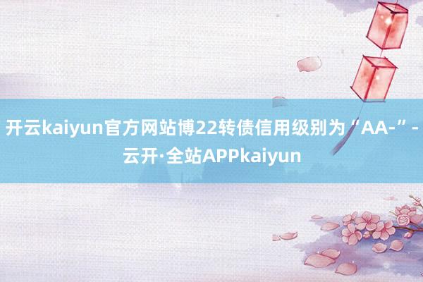 开云kaiyun官方网站博22转债信用级别为“AA-”-云开·全站APPkaiyun